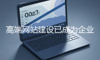 高端網站建設已成為企業塑造品牌形象、拓展市場的重要利器